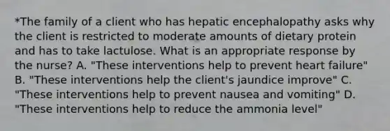 *The family of a client who has hepatic encephalopathy asks why the client is restricted to moderate amounts of dietary protein and has to take lactulose. What is an appropriate response by the nurse? A. "These interventions help to prevent heart failure" B. "These interventions help the client's jaundice improve" C. "These interventions help to prevent nausea and vomiting" D. "These interventions help to reduce the ammonia level"