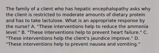 The family of a client who has hepatic encephalopathy asks why the client is restricted to moderate amounts of dietary protein and has to take lactulose. What is an appropriate response by the nurse? A. "These interventions help to reduce the ammonia level." B. "These interventions help to prevent heart failure." C. "These interventions help the client's jaundice improve." D. "These interventions help to prevent nausea and vomiting."