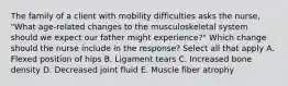 The family of a client with mobility difficulties asks the​ nurse, "What​ age-related changes to the musculoskeletal system should we expect our father might​ experience?" Which change should the nurse include in the​ response? Select all that apply A. Flexed position of hips B. Ligament tears C. Increased bone density D. Decreased joint fluid E. Muscle fiber atrophy