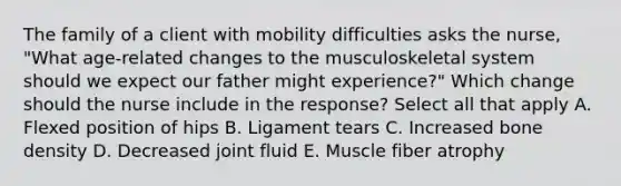 The family of a client with mobility difficulties asks the​ nurse, "What​ age-related changes to the musculoskeletal system should we expect our father might​ experience?" Which change should the nurse include in the​ response? Select all that apply A. Flexed position of hips B. Ligament tears C. Increased bone density D. Decreased joint fluid E. Muscle fiber atrophy