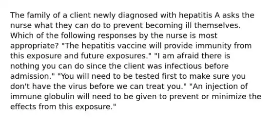 The family of a client newly diagnosed with hepatitis A asks the nurse what they can do to prevent becoming ill themselves. Which of the following responses by the nurse is most appropriate? "The hepatitis vaccine will provide immunity from this exposure and future exposures." "I am afraid there is nothing you can do since the client was infectious before admission." "You will need to be tested first to make sure you don't have the virus before we can treat you." "An injection of immune globulin will need to be given to prevent or minimize the effects from this exposure."