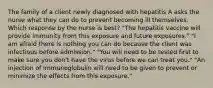 The family of a client newly diagnosed with hepatitis A asks the nurse what they can do to prevent becoming ill themselves. Which response by the nurse is best? "The hepatitis vaccine will provide immunity from this exposure and future exposures." "I am afraid there is nothing you can do because the client was infectious before admission." "You will need to be tested first to make sure you don't have the virus before we can treat you." "An injection of immunoglobulin will need to be given to prevent or minimize the effects from this exposure."