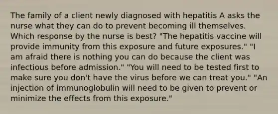 The family of a client newly diagnosed with hepatitis A asks the nurse what they can do to prevent becoming ill themselves. Which response by the nurse is best? "The hepatitis vaccine will provide immunity from this exposure and future exposures." "I am afraid there is nothing you can do because the client was infectious before admission." "You will need to be tested first to make sure you don't have the virus before we can treat you." "An injection of immunoglobulin will need to be given to prevent or minimize the effects from this exposure."