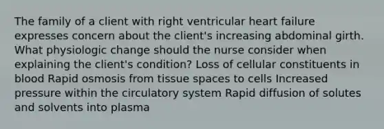 The family of a client with right ventricular heart failure expresses concern about the client's increasing abdominal girth. What physiologic change should the nurse consider when explaining the client's condition? Loss of cellular constituents in blood Rapid osmosis from tissue spaces to cells Increased pressure within the circulatory system Rapid diffusion of solutes and solvents into plasma