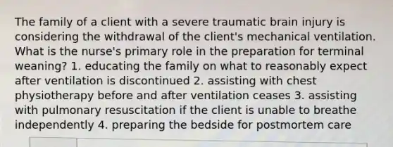 The family of a client with a severe traumatic brain injury is considering the withdrawal of the client's mechanical ventilation. What is the nurse's primary role in the preparation for terminal weaning? 1. educating the family on what to reasonably expect after ventilation is discontinued 2. assisting with chest physiotherapy before and after ventilation ceases 3. assisting with pulmonary resuscitation if the client is unable to breathe independently 4. preparing the bedside for postmortem care