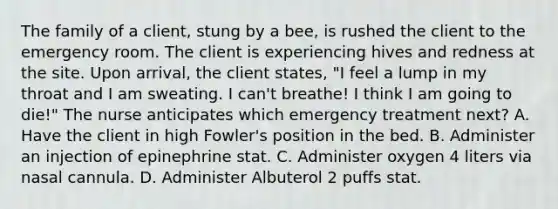 The family of a client, stung by a bee, is rushed the client to the emergency room. The client is experiencing hives and redness at the site. Upon arrival, the client states, "I feel a lump in my throat and I am sweating. I can't breathe! I think I am going to die!" The nurse anticipates which emergency treatment next? A. Have the client in high Fowler's position in the bed. B. Administer an injection of epinephrine stat. C. Administer oxygen 4 liters via nasal cannula. D. Administer Albuterol 2 puffs stat.