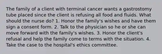 The family of a client with terminal cancer wants a gastrostomy tube placed since the client is refusing all food and fluids. What should the nurse do? 1. Honor the family's wishes and have them sign a consent form. 2. Talk to the physician so he or she can move forward with the family's wishes. 3. Honor the client's refusal and help the family come to terms with the situation. 4. Take the case to the hospital's ethics committee.