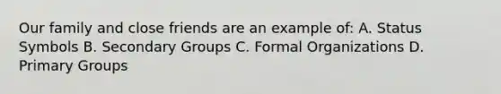 Our family and close friends are an example of: A. Status Symbols B. Secondary Groups C. Formal Organizations D. Primary Groups