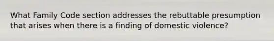 What Family Code section addresses the rebuttable presumption that arises when there is a finding of domestic violence?