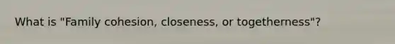 What is "Family cohesion, closeness, or togetherness"?