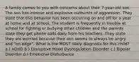 A family comes to you with concerns about their 7-year-old son. The son has intense and explosive outbursts of aggression. They state that this behavior has been occurring on and off for a year at home and at school. The student is frequently in trouble at school for fighting or bullying other children and the parents state they get phone calls daily from his teachers. They state they are worried because their son seems to always be angry and "on edge". What is the MOST likely diagnosis for this child? a.) ADHD b.) Disruptive Mood Dysregulation Disorder c.) Bipolar Disorder d.) Emotional Disturbance