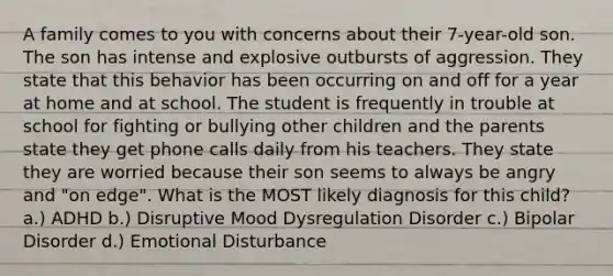 A family comes to you with concerns about their 7-year-old son. The son has intense and explosive outbursts of aggression. They state that this behavior has been occurring on and off for a year at home and at school. The student is frequently in trouble at school for fighting or bullying other children and the parents state they get phone calls daily from his teachers. They state they are worried because their son seems to always be angry and "on edge". What is the MOST likely diagnosis for this child? a.) ADHD b.) Disruptive Mood Dysregulation Disorder c.) Bipolar Disorder d.) Emotional Disturbance