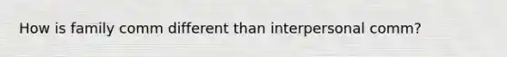How is family comm different than interpersonal comm?