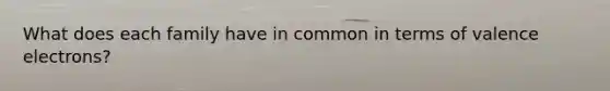 What does each family have in common in terms of <a href='https://www.questionai.com/knowledge/knWZpHTJT4-valence-electrons' class='anchor-knowledge'>valence electrons</a>?