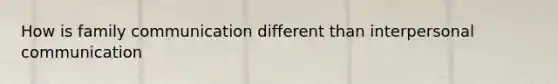 How is family communication different than interpersonal communication