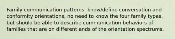 Family communication patterns: know/define conversation and conformity orientations, no need to know the four family types, but should be able to describe communication behaviors of families that are on different ends of the orientation spectrums.