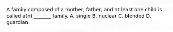 A family composed of a mother, father, and at least one child is called a(n) _______ family. A. single B. nuclear C. blended D. guardian