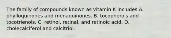 The family of compounds known as vitamin K includes A. phylloquinones and menaquinones. B. tocopherols and tocotrienols. C. retinol, retinal, and retinoic acid. D. cholecalciferol and calcitriol.