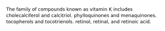 The family of compounds known as vitamin K includes cholecalciferol and calcitriol. phylloquinones and menaquinones. tocopherols and tocotrienols. retinol, retinal, and retinoic acid.