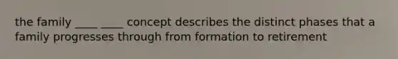 the family ____ ____ concept describes the distinct phases that a family progresses through from formation to retirement