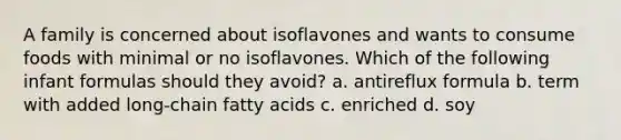 A family is concerned about isoflavones and wants to consume foods with minimal or no isoflavones. Which of the following infant formulas should they avoid? a. antireflux formula b. term with added long-chain fatty acids c. enriched d. soy