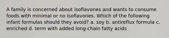 A family is concerned about isoflavones and wants to consume foods with minimal or no isoflavones. Which of the following infant formulas should they avoid? a. soy b. antireflux formula c. enriched d. term with added long-chain fatty acids