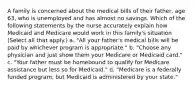 A family is concerned about the medical bills of their father, age 63, who is unemployed and has almost no savings. Which of the following statements by the nurse accurately explain how Medicaid and Medicare would work in this family's situation (Select all that apply.) a. "All your father's medical bills will be paid by whichever program is appropriate." b. "Choose any physician and just show them your Medicare or Medicaid card." c. "Your father must be homebound to qualify for Medicare assistance but less so for Medicaid." d. "Medicare is a federally funded program, but Medicaid is administered by your state."