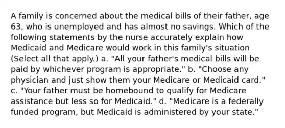 A family is concerned about the medical bills of their father, age 63, who is unemployed and has almost no savings. Which of the following statements by the nurse accurately explain how Medicaid and Medicare would work in this family's situation (Select all that apply.) a. "All your father's medical bills will be paid by whichever program is appropriate." b. "Choose any physician and just show them your Medicare or Medicaid card." c. "Your father must be homebound to qualify for Medicare assistance but less so for Medicaid." d. "Medicare is a federally funded program, but Medicaid is administered by your state."