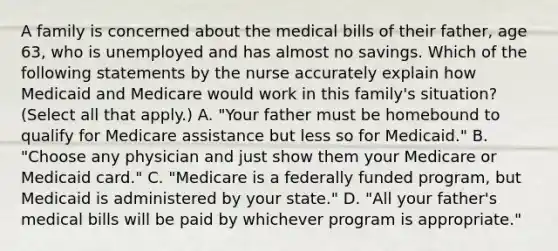 A family is concerned about the medical bills of their father, age 63, who is unemployed and has almost no savings. Which of the following statements by the nurse accurately explain how Medicaid and Medicare would work in this family's situation? (Select all that apply.) A. "Your father must be homebound to qualify for Medicare assistance but less so for Medicaid." B. "Choose any physician and just show them your Medicare or Medicaid card." C. "Medicare is a federally funded program, but Medicaid is administered by your state." D. "All your father's medical bills will be paid by whichever program is appropriate."