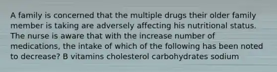 A family is concerned that the multiple drugs their older family member is taking are adversely affecting his nutritional status. The nurse is aware that with the increase number of medications, the intake of which of the following has been noted to decrease? B vitamins cholesterol carbohydrates sodium