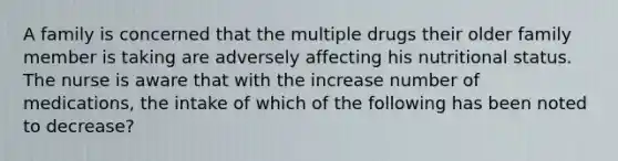 A family is concerned that the multiple drugs their older family member is taking are adversely affecting his nutritional status. The nurse is aware that with the increase number of medications, the intake of which of the following has been noted to decrease?