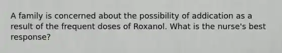 A family is concerned about the possibility of addication as a result of the frequent doses of Roxanol. What is the nurse's best response?