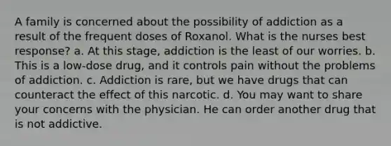 A family is concerned about the possibility of addiction as a result of the frequent doses of Roxanol. What is the nurses best response? a. At this stage, addiction is the least of our worries. b. This is a low-dose drug, and it controls pain without the problems of addiction. c. Addiction is rare, but we have drugs that can counteract the effect of this narcotic. d. You may want to share your concerns with the physician. He can order another drug that is not addictive.