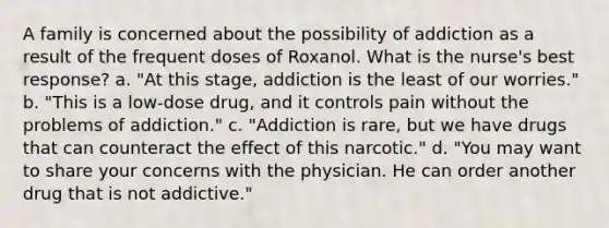 A family is concerned about the possibility of addiction as a result of the frequent doses of Roxanol. What is the nurse's best response? a. "At this stage, addiction is the least of our worries." b. "This is a low-dose drug, and it controls pain without the problems of addiction." c. "Addiction is rare, but we have drugs that can counteract the effect of this narcotic." d. "You may want to share your concerns with the physician. He can order another drug that is not addictive."