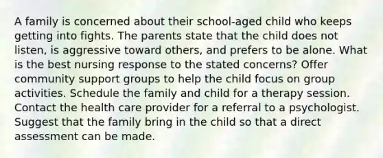 A family is concerned about their school-aged child who keeps getting into fights. The parents state that the child does not listen, is aggressive toward others, and prefers to be alone. What is the best nursing response to the stated concerns? Offer community support groups to help the child focus on group activities. Schedule the family and child for a therapy session. Contact the health care provider for a referral to a psychologist. Suggest that the family bring in the child so that a direct assessment can be made.