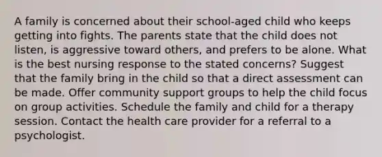 A family is concerned about their school-aged child who keeps getting into fights. The parents state that the child does not listen, is aggressive toward others, and prefers to be alone. What is the best nursing response to the stated concerns? Suggest that the family bring in the child so that a direct assessment can be made. Offer community support groups to help the child focus on group activities. Schedule the family and child for a therapy session. Contact the health care provider for a referral to a psychologist.