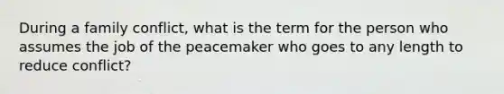 During a family conflict, what is the term for the person who assumes the job of the peacemaker who goes to any length to reduce conflict?