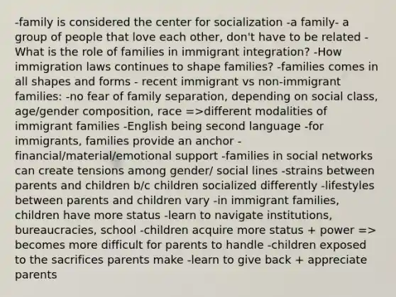 -family is considered the center for socialization -a family- a group of people that love each other, don't have to be related -What is the role of families in immigrant integration? -How immigration laws continues to shape families? -families comes in all shapes and forms - recent immigrant vs non-immigrant families: -no fear of family separation, depending on social class, age/gender composition, race =>different modalities of immigrant families -English being second language -for immigrants, families provide an anchor -financial/material/emotional support -families in social networks can create tensions among gender/ social lines -strains between parents and children b/c children socialized differently -lifestyles between parents and children vary -in immigrant families, children have more status -learn to navigate institutions, bureaucracies, school -children acquire more status + power => becomes more difficult for parents to handle -children exposed to the sacrifices parents make -learn to give back + appreciate parents