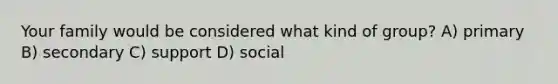 Your family would be considered what kind of group? A) primary B) secondary C) support D) social