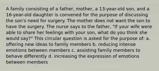 A family consisting of a father, mother, a 13-year-old son, and a 16-year-old daughter is convened for the purpose of discussing the son's need for surgery. The mother does not want the son to have the surgery. The nurse says to the father, "If your wife were able to share her feelings with your son, what do you think she would say?" This circular question is asked for the purpose of: a. offering new ideas to family members b. reducing intense emotions between members c. assisting family members to behave differently d. increasing the expression of emotions between members