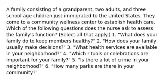 A family consisting of a grandparent, two adults, and three school age children just immigrated to the United States. They come to a community wellness center to establish health care. Which of the following questions does the nurse ask to assess the family's function? (Select all that apply.) 1. "What does your family do to keep members healthy?" 2. "How does your family usually make decisions?" 3. "What health services are available in your neighborhood?" 4. "Which rituals or celebrations are important for your family?" 5. "Is there a lot of crime in your neighborhood?" 6. "How many parks are there in your community?"