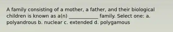 A family consisting of a mother, a father, and their biological children is known as a(n) ____________ family. Select one: a. polyandrous b. nuclear c. extended d. polygamous