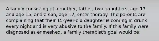 A family consisting of a mother, father, two daughters, age 13 and age 15, and a son, age 17, enter therapy. The parents are complaining that their 15-year-old daughter is coming in drunk every night and is very abusive to the family. If this family were diagnosed as enmeshed, a family therapist's goal would be: