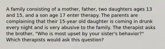 A family consisting of a mother, father, two daughters ages 13 and 15, and a son age 17 enter therapy. The parents are complaining that their 15-year old daughter is coming in drunk every night and is very abusive to the family. The therapist asks the brother, "Who is most upset by your sister's behavior?" Which therapists would ask this question?