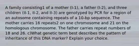 A family consisting1 of a mother (I-1), a father (I-2), and three children (II-1, II-2, and II-3) are genotyped by PCR for a region of an autosome containing repeats of a 10-bp sequence. The mother carries 16 repeats2 on one chromosome and 21 on the homologous chromosome. The father carries repeat numbers of 18 and 26. c)What genetic term best describes the pattern of inheritance of this DNA marker? Explain your choice.