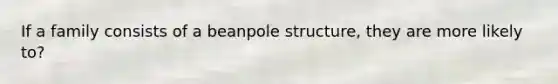 If a family consists of a beanpole structure, they are more likely to?