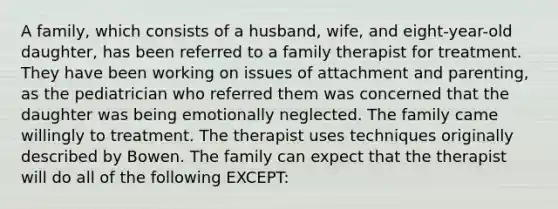 A family, which consists of a husband, wife, and eight-year-old daughter, has been referred to a family therapist for treatment. They have been working on issues of attachment and parenting, as the pediatrician who referred them was concerned that the daughter was being emotionally neglected. The family came willingly to treatment. The therapist uses techniques originally described by Bowen. The family can expect that the therapist will do all of the following EXCEPT: