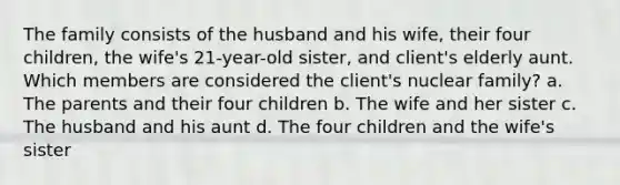 The family consists of the husband and his wife, their four children, the wife's 21-year-old sister, and client's elderly aunt. Which members are considered the client's nuclear family? a. The parents and their four children b. The wife and her sister c. The husband and his aunt d. The four children and the wife's sister