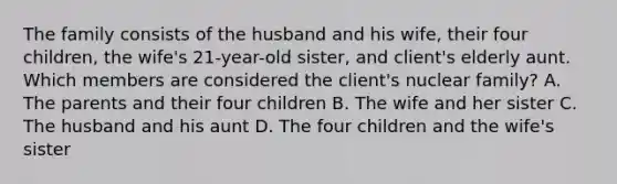 The family consists of the husband and his wife, their four children, the wife's 21-year-old sister, and client's elderly aunt. Which members are considered the client's nuclear family? A. The parents and their four children B. The wife and her sister C. The husband and his aunt D. The four children and the wife's sister