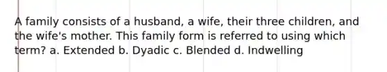 A family consists of a husband, a wife, their three children, and the wife's mother. This family form is referred to using which term? a. Extended b. Dyadic c. Blended d. Indwelling